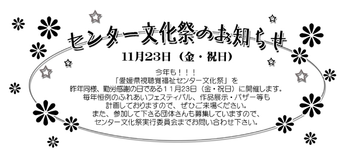 センター文化祭のお知らせ
11月23日（金・祝日）
今年も！！！
「愛媛県視聴覚福祉センター文化祭」を
昨年同様、勤労感謝の日である11月23日（金・祝日）に開催します。
毎年恒例のふれあいフェスティバル、作品展示・バザー等も
計画しておりますので、ぜひご来場ください。
また、参加して下さる団体さんも募集していますので、
センター文化祭実行委員会までお問い合わせ下さい。