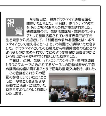 ＜視覚ボランティア連絡会議＞（写真）
　９月１８日に、視覚ボランティア連絡会議を開催いたしました。当日は、ボランティアの方を中心に９０名あまりの方が参加されました。研修講演会は、音訳指導講師・音訳ボランティアとして長年活躍されています恵美三紀子先生を東京からお招きして、『利用者の求める図書とは～ボランティアとして考えること～』という演題でご講演いただきました。ボランティアとしての心構えから視覚障害者の方にどのようなものが求められていてどのような情報が必要なのかという視点から分かりやすくお話しいただきました。
　午後は、点訳、音訳、パソコンボランティア・専門指導員と３つのグループに分かれて各サークルの活動状況から午前の講演の内容に関することまで活発な意見交換を行いました。
　この会議をこれからの活動の参考にしていただくとともに、今後ともさまざまな活動でご活躍・ご協力いただきますようよろしくお願いいたします。