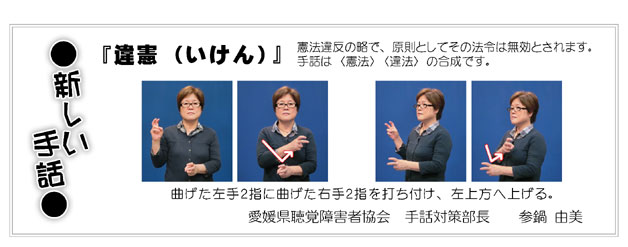 新しい手話　「違憲（いけん）」
憲法違反の略で、原則としてその法令は無効とされます。
手話は〈違法〉〈憲法〉の合成です。（写真）
曲げた左手２指に曲げた右手２指を打ち付け、左上方へ上げる。
愛媛県聴覚障害者協会　手話対策部長　　参鍋　由美